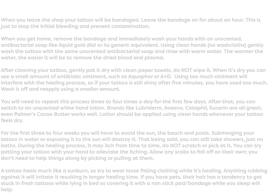 Taking Care of Your Tattoo When you leave the shop your tattoo will be bandaged. Leave the bandage on for about an hour. This is just to stop the initial bleeding and prevent contamination. When you get home, remove the bandage and immediately wash your hands with an unscented, antibacterial soap like liquid gold dial or its generic equivalent. Using clean hands (no washcloths) gently wash the tattoo with the same unscented antibacterial soap and rinse with warm water. The warmer the water, the easier it will be to remove the dried blood and plasma. After cleaning your tattoo, gently pat it dry with clean paper towels, do NOT wipe it. When it’s dry you can use a small amount of antibiotic ointment, such as Aquaphor or A+D. Using too much ointment will interfere with the healing process, so if your tattoo is still shiny after five minutes, you have used too much. Wash it off and reapply using a smaller amount. You will need to repeat this process three to four times a day for the first few days. After that, you can switch to an unscented white hand lotion. Brands like Lubriderm, Aveeno, Cetaphil, Eucerin are all great; even Palmer’s Cocoa Butter works well. Lotion should be applied using clean hands whenever your tattoo feels dry. For the first three to four weeks you will have to avoid the sun, the beach and pools. Submerging your tattoo in water or exposing it to the sun will destroy it. That being said, you can still take showers, just no baths. During the healing process, it may itch from time to time, do NOT scratch or pick at it. You can try patting your tattoo with your hand to alleviate the itching. Allow any scabs to fall off on their own; you don’t need to help things along by picking or pulling at them. A tattoo heals much like a sunburn, so try to wear loose fitting clothing while it’s healing. Anything rubbing against it will irritate it resulting in longer healing time. If you have pets, their hair has a tendency to get stuck in fresh tattoos while lying in bed so covering it with a non stick pad/bandage while you sleep will help.