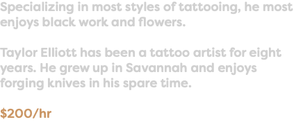 Specializing in most styles of tattooing, he most enjoys black work and flowers. Taylor Elliott has been a tattoo artist for eight years. He grew up in Savannah and enjoys forging knives in his spare time. $200/hr