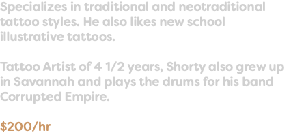 Specializes in traditional and neotraditional tattoo styles. He also likes new school illustrative tattoos. Tattoo Artist of 4 1/2 years, Shorty also grew up in Savannah and plays the drums for his band Corrupted Empire. $200/hr