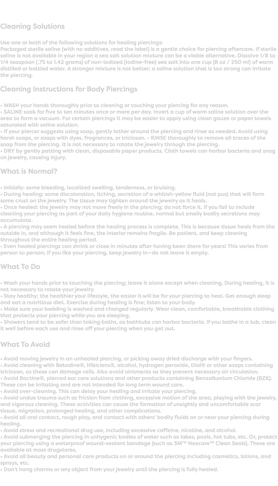 Taking Care of Your Piercing Cleaning Solutions Use one or both of the following solutions for healing piercings: Packaged sterile saline (with no additives, read the label) is a gentle choice for piercing aftercare. If sterile saline is not available in your region a sea salt solution mixture can be a viable alternative. Dissolve 1/8 to 1/4 teaspoon (.75 to 1.42 grams) of non-iodized (iodine-free) sea salt into one cup (8 oz / 250 ml) of warm distilled or bottled water. A stronger mixture is not better; a saline solution that is too strong can irritate the piercing. Cleaning Instructions for Body Piercings • WASH your hands thoroughly prior to cleaning or touching your piercing for any reason. • SALINE soak for five to ten minutes once or more per day. Invert a cup of warm saline solution over the area to form a vacuum. For certain piercings it may be easier to apply using clean gauze or paper towels saturated with saline solution. • If your piercer suggests using soap, gently lather around the piercing and rinse as needed. Avoid using harsh soaps, or soaps with dyes, fragrances, or triclosan. • RINSE thoroughly to remove all traces of the soap from the piercing. It is not necessary to rotate the jewelry through the piercing. • DRY by gently patting with clean, disposable paper products. Cloth towels can harbor bacteria and snag on jewelry, causing injury. What is Normal? • Initially: some bleeding, localized swelling, tenderness, or bruising. • During healing: some discoloration, itching, secretion of a whitish-yellow fluid (not pus) that will form some crust on the jewelry. The tissue may tighten around the jewelry as it heals. • Once healed: the jewelry may not move freely in the piercing; do not force it. If you fail to include cleaning your piercing as part of your daily hygiene routine, normal but smelly bodily secretions may accumulate. • A piercing may seem healed before the healing process is complete. This is because tissue heals from the outside in, and although it feels fine, the interior remains fragile. Be patient, and keep cleaning throughout the entire healing period. • Even healed piercings can shrink or close in minutes after having been there for years! This varies from person to person; if you like your piercing, keep jewelry in—do not leave it empty. What To Do • Wash your hands prior to touching the piercing; leave it alone except when cleaning. During healing, it is not necessary to rotate your jewelry. • Stay healthy; the healthier your lifestyle, the easier it will be for your piercing to heal. Get enough sleep and eat a nutritious diet. Exercise during healing is fine; listen to your body. • Make sure your bedding is washed and changed regularly. Wear clean, comfortable, breathable clothing that protects your piercing while you are sleeping. • Showers tend to be safer than taking baths, as bathtubs can harbor bacteria. If you bathe in a tub, clean it well before each use and rinse off your piercing when you get out. What To Avoid • Avoid moving jewelry in an unhealed piercing, or picking away dried discharge with your fingers. • Avoid cleaning with Betadine®, Hibiciens®, alcohol, hydrogen peroxide, Dial® or other soaps containing triclosan, as these can damage cells. Also avoid ointments as they prevent necessary air circulation. • Avoid Bactine®, pierced ear care solutions and other products containing Benzalkonium Chloride (BZK). These can be irritating and are not intended for long term wound care. • Avoid over-cleaning. This can delay your healing and irritate your piercing. • Avoid undue trauma such as friction from clothing, excessive motion of the area, playing with the jewelry, and vigorous cleaning. These activities can cause the formation of unsightly and uncomfortable scar tissue, migration, prolonged healing, and other complications. • Avoid all oral contact, rough play, and contact with others' bodily fluids on or near your piercing during healing. • Avoid stress and recreational drug use, including excessive caffeine, nicotine, and alcohol. • Avoid submerging the piercing in unhygenic bodies of water such as lakes, pools, hot tubs, etc. Or, protect your piercing using a waterproof wound-sealant bandage (such as 3M™ Nexcare™ Clean Seals). These are available at most drugstores. • Avoid all beauty and personal care products on or around the piercing including cosmetics, lotions, and sprays, etc. • Don't hang charms or any object from your jewelry until the piercing is fully healed. 
